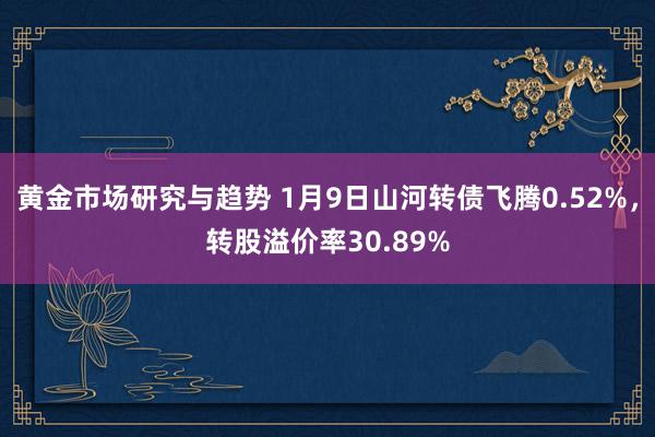 黄金市场研究与趋势 1月9日山河转债飞腾0.52%，转股溢价率30.89%