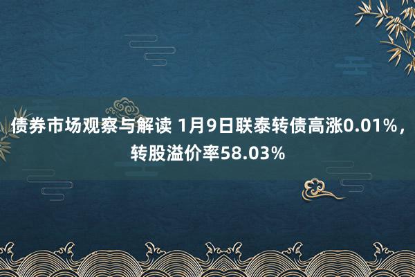 债券市场观察与解读 1月9日联泰转债高涨0.01%，转股溢价率58.03%