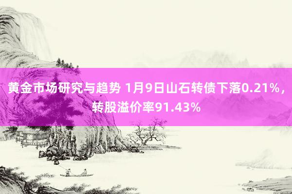 黄金市场研究与趋势 1月9日山石转债下落0.21%，转股溢价率91.43%