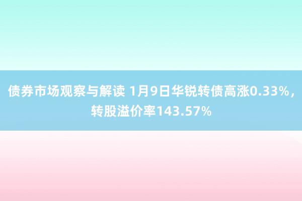 债券市场观察与解读 1月9日华锐转债高涨0.33%，转股溢价率143.57%