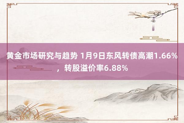 黄金市场研究与趋势 1月9日东风转债高潮1.66%，转股溢价率6.88%