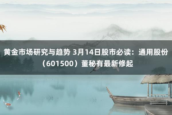 黄金市场研究与趋势 3月14日股市必读：通用股份（601500）董秘有最新修起