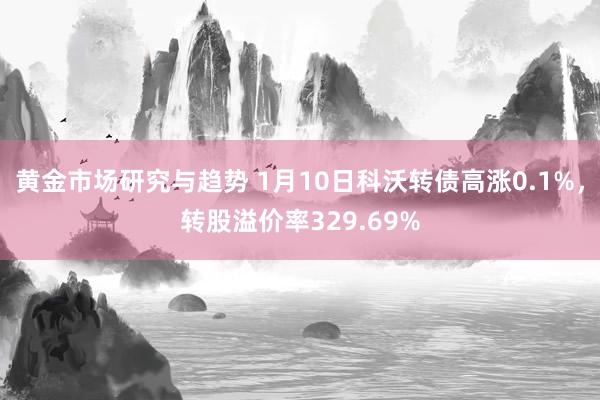 黄金市场研究与趋势 1月10日科沃转债高涨0.1%，转股溢价率329.69%